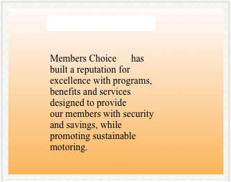        MOTORING CLUB
             
              Members Choice      has     
              built a reputation for 
              excellence with programs, 
              benefits and services 
              designed to provide 
              our members with security 
              and savings, while  
              promoting sustainable  
              motoring.
