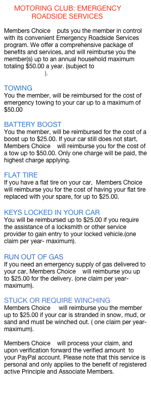 MOTORING CLUB: EMERGENCY
ROADSIDE SERVICES
Members Choice puts you the member in control with its convenient Emergency Roadside Services program. We offer a comprehensive package of benefits and services, and will reimburse you the member(s) up to an annual household maximum totaling $50.00 a year. (subject to terms of reimbursement).
TOWING
You the member, will be reimbursed for the cost of emergency towing to your car up to a maximum of $50.00
BATTERY BOOST
You the member, will be reimbursed for the cost of a boost up to $25.00. If your car still does not start, Members Choice will reimburse you for the cost of a tow up to $50.00. Only one charge will be paid, the highest charge applying.
FLAT TIRE
If you have a flat tire on your car, Members Choice will reimburse you for the cost of having your flat tire replaced with your spare, for up to $25.00.
KEYS LOCKED IN YOUR CAR
You will be reimbursed up to $25.00 if you require the assistance of a locksmith or other service provider to gain entry to your locked vehicle.(one claim per year- maximum).
RUN OUT OF GAS
If you need an emergency supply of gas delivered to your car, Members Choice will reimburse you up to $25.00 for the delivery. (one claim per year-maximum).
STUCK OR REQUIRE WINCHING
Members Choice will reimburse you the member up to $25.00 if your car is stranded in snow, mud, or sand and must be winched out. ( one claim per year-maximum).
Members Choice will process your claim, and upon verification forward the verified amount to your PayPal account. Please note that this service is personal and only applies to the benefit of registered active Principle and Associate Members.